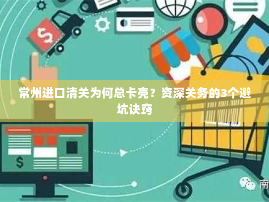 常州进口清关为何总卡壳?资深关务的3个避坑诀窍 常州进口清关为何总卡壳?资深关务的3个避坑诀窍
