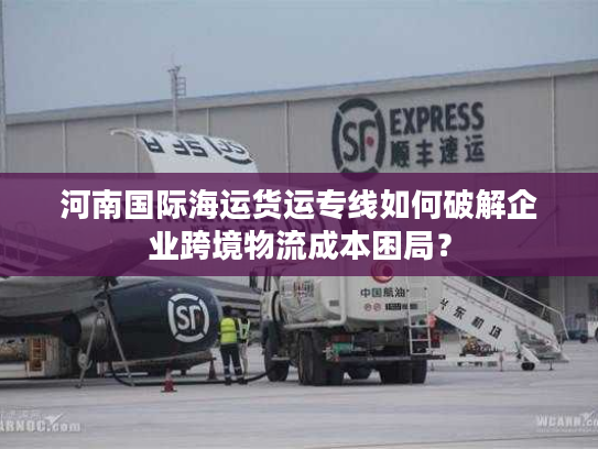 河南国际海运货运专线如何破解企业跨境物流成本困局? 河南国际海运货运专线如何破解企业跨境物流成本困局?