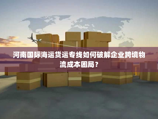 河南国际海运货运专线如何破解企业跨境物流成本困局? 河南国际海运货运专线如何破解企业跨境物流成本困局?