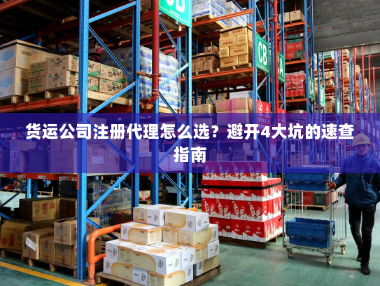 货运公司注册代理怎么选?避开4大坑的速查指南 货运公司注册代理怎么选?避开4大坑的速查指南