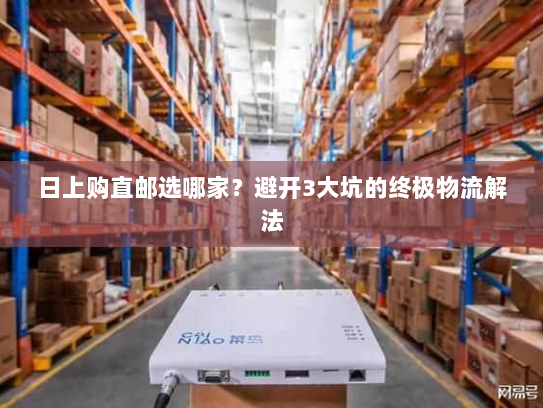 日上购直邮选哪家?避开3大坑的终极物流解法 日上购直邮选哪家?避开3大坑的终极物流解法