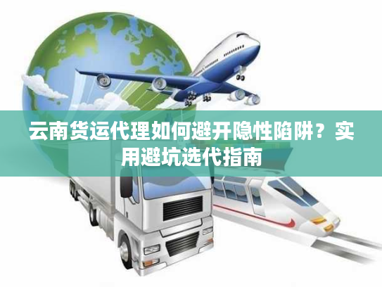 云南货运代理如何避开隐性陷阱？实用避坑选代指南