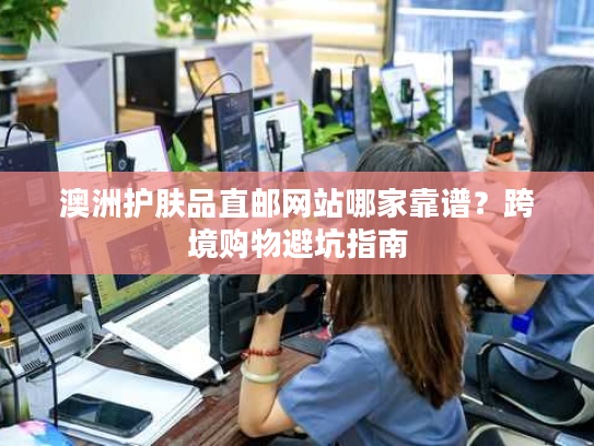 澳洲护肤品直邮网站哪家靠谱？跨境购物避坑指南