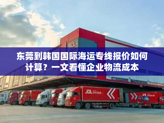 东莞到韩国国际海运专线报价如何计算？一文看懂企业物流成本