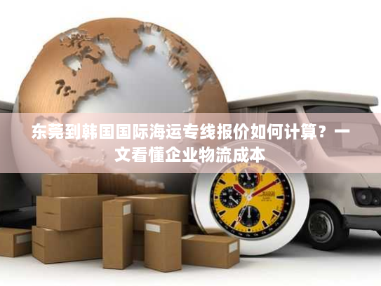 东莞到韩国国际海运专线报价如何计算?一文看懂企业物流成本 东莞到韩国国际海运专线报价如何计算?一文看懂企业物流成本