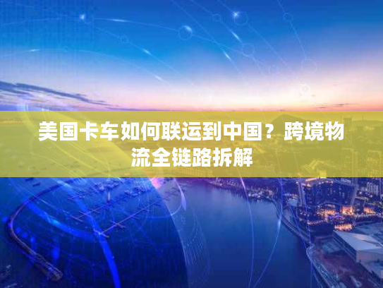 美国卡车如何联运到中国？跨境物流全链路拆解