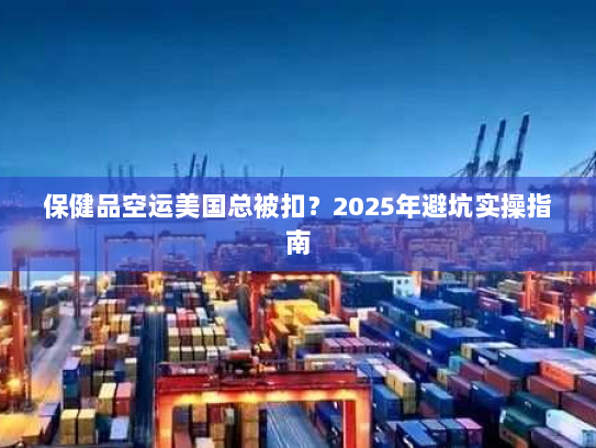 保健品空运美国总被扣？2025年避坑实操指南