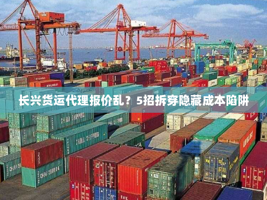 长兴货运代理报价乱？5招拆穿隐藏成本陷阱