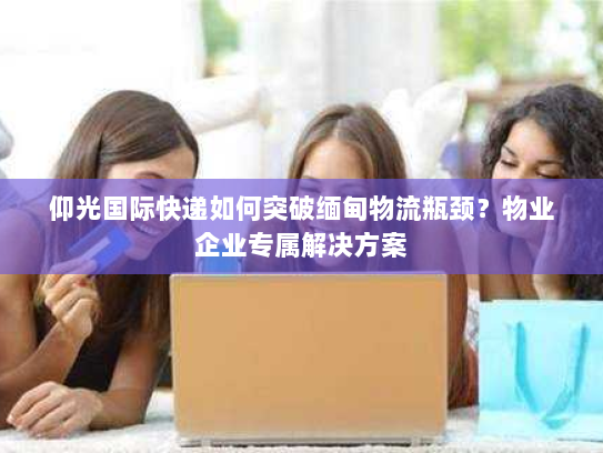 仰光国际快递如何突破缅甸物流瓶颈?物业企业专属解决方案 仰光国际快递如何突破缅甸物流瓶颈?物业企业专属解决方案