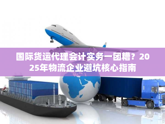 国际货运代理会计实务一团糟？2025年物流企业避坑核心指南