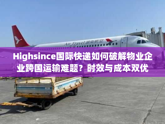 Highsince国际快递如何破解物业企业跨国运输难题？时效与成本双优方案揭秘