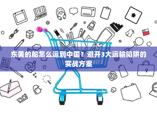 东美的船怎么运到中国?避开3大运输陷阱的实战方案 东美的船怎么运到中国?避开3大运输陷阱的实战方案