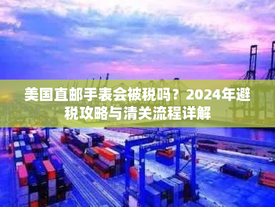 美国直邮手表会被税吗?2024年避税攻略与清关流程详解 美国直邮手表会被税吗?2024年避税攻略与清关流程详解