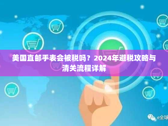 美国直邮手表会被税吗？2024年避税攻略与清关流程详解