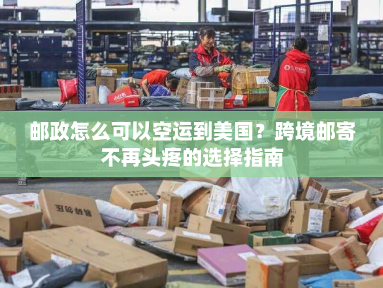 邮政怎么可以空运到美国？跨境邮寄不再头疼的选择指南