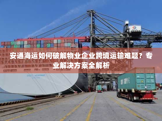 安通海运如何破解物业企业跨境运输难题?专业解决方案全解析 安通海运如何破解物业企业跨境运输难题?专业解决方案全解析