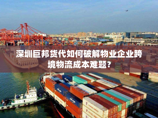 深圳巨邦货代如何破解物业企业跨境物流成本难题？