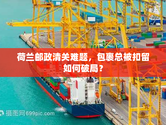 荷兰邮政清关难题，包裹总被扣留如何破局？