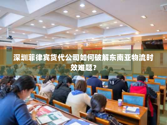 深圳菲律宾货代公司如何破解东南亚物流时效难题？