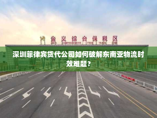 深圳菲律宾货代公司如何破解东南亚物流时效难题？