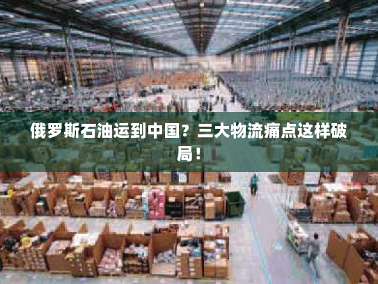 俄罗斯石油运到中国?三大物流痛点这样破局! 俄罗斯石油运到中国?三大物流痛点这样破局!