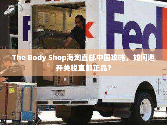 The Body Shop海淘直邮中国攻略,如何避开关税直邮正品? The Body Shop海淘直邮中国攻略,如何避开关税直邮正品?
