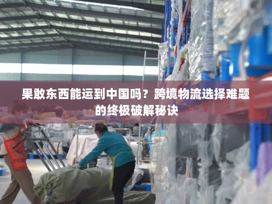 果敢东西能运到中国吗？跨境物流选择难题的终极破解秘诀