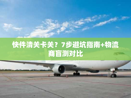 快件清关卡关？7步避坑指南+物流商盲测对比