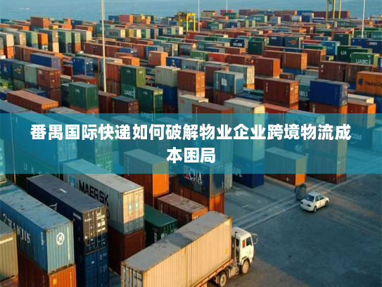 番禺国际快递如何破解物业企业跨境物流成本困局