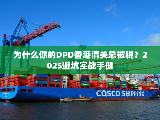 为什么你的DPD香港清关总被税？2025避坑实战手册