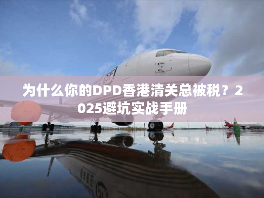 为什么你的DPD香港清关总被税？2025避坑实战手册