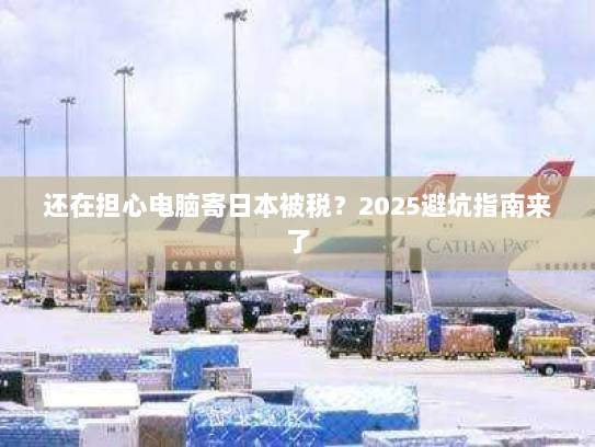 还在担心电脑寄日本被税？2025避坑指南来了