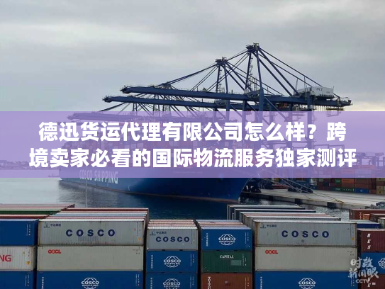 德迅货运代理有限公司怎么样？跨境卖家必看的国际物流服务独家测评