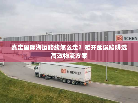 嘉定国际海运路线怎么走？避开延误陷阱选高效物流方案