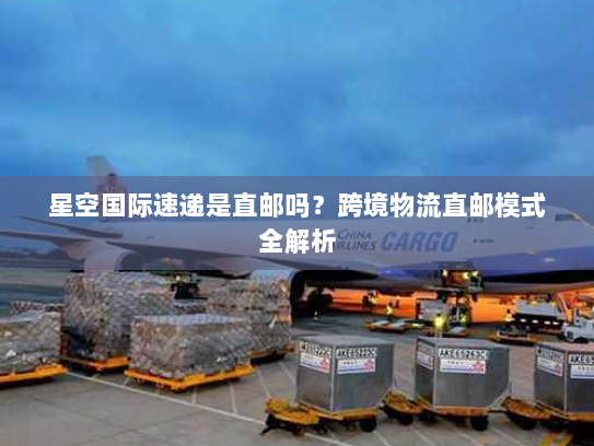 星空国际速递是直邮吗?跨境物流直邮模式全解析 星空国际速递是直邮吗?跨境物流直邮模式全解析