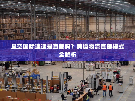 星空国际速递是直邮吗?跨境物流直邮模式全解析 星空国际速递是直邮吗?跨境物流直邮模式全解析