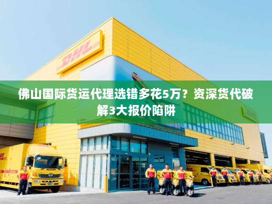 佛山国际货运代理选错多花5万？资深货代破解3大报价陷阱