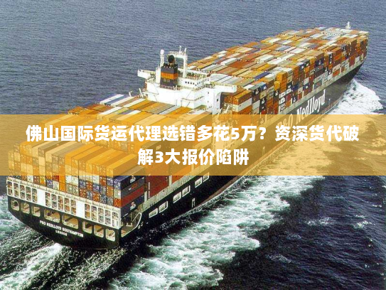 佛山国际货运代理选错多花5万？资深货代破解3大报价陷阱