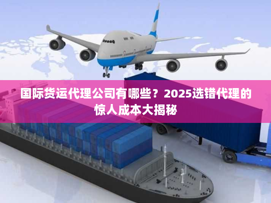 国际货运代理公司有哪些?2025选错代理的惊人成本大揭秘 国际货运代理公司有哪些?2025选错代理的惊人成本大揭秘