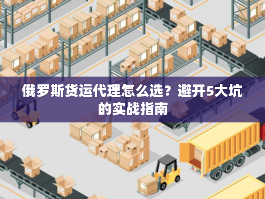 俄罗斯货运代理怎么选？避开5大坑的实战指南