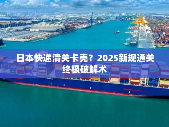 日本快递清关卡壳？2025新规通关终极破解术