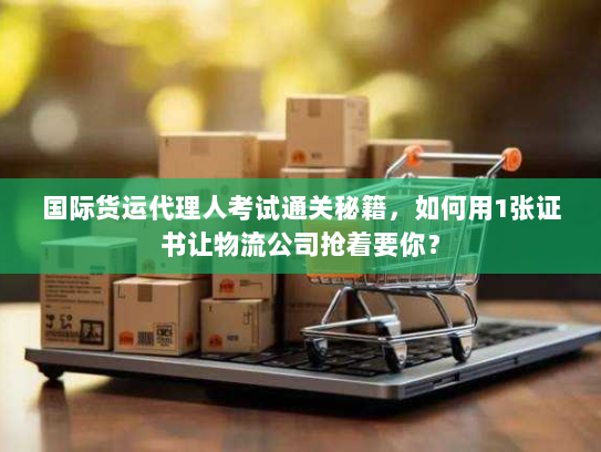 国际货运代理人考试通关秘籍，如何用1张证书让物流公司抢着要你？