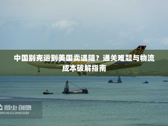 中国别克运到美国卖遇阻？通关难题与物流成本破解指南