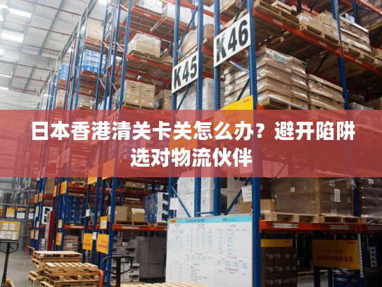 日本香港清关卡关怎么办？避开陷阱选对物流伙伴