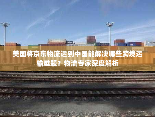 美国将京东物流运到中国能解决哪些跨境运输难题?物流专家深度解析 美国将京东物流运到中国能解决哪些跨境运输难题?物流专家深度解析