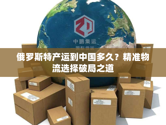 俄罗斯特产运到中国多久？精准物流选择破局之道