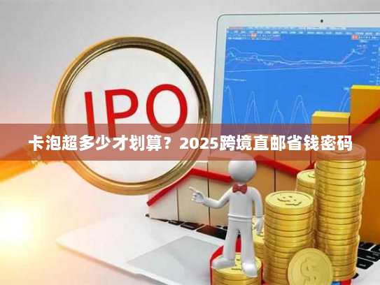 卡泡超多少才划算?2025跨境直邮省钱密码 卡泡超多少才划算?2025跨境直邮省钱密码