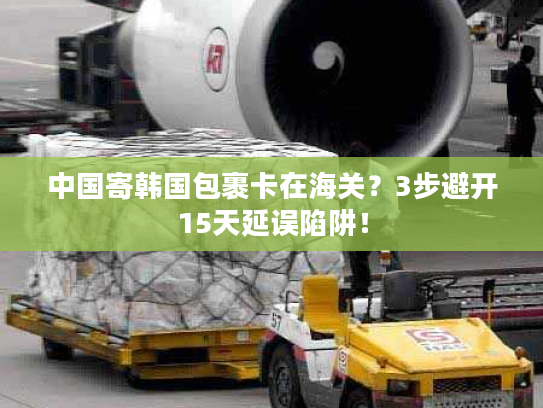 中国寄韩国包裹卡在海关？3步避开15天延误陷阱！