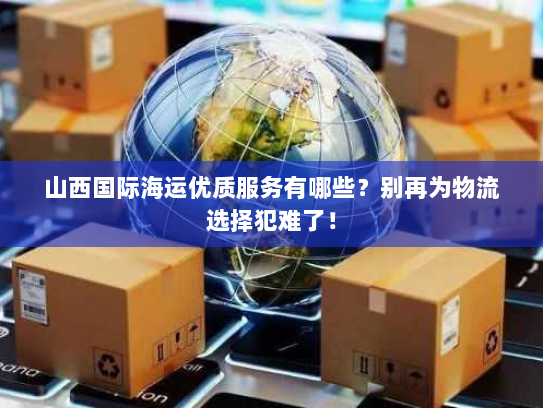 山西国际海运优质服务有哪些？别再为物流选择犯难了！