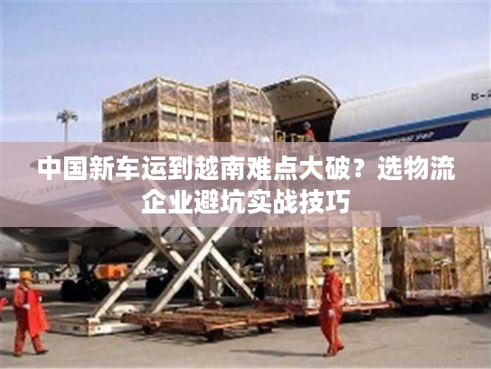 中国新车运到越南难点大破？选物流企业避坑实战技巧